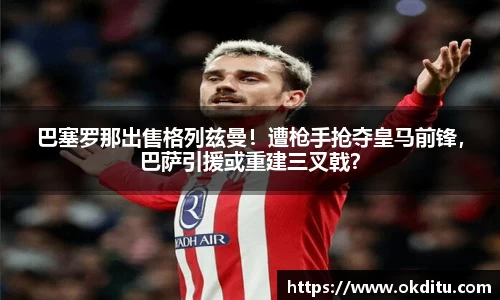 巴塞罗那出售格列兹曼！遭枪手抢夺皇马前锋，巴萨引援或重建三叉戟？